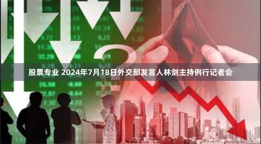 股票专业 2024年7月18日外交部发言人林剑主持例行记者会