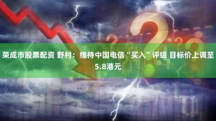 荣成市股票配资 野村：维持中国电信“买入”评级 目标价上调至5.8港元