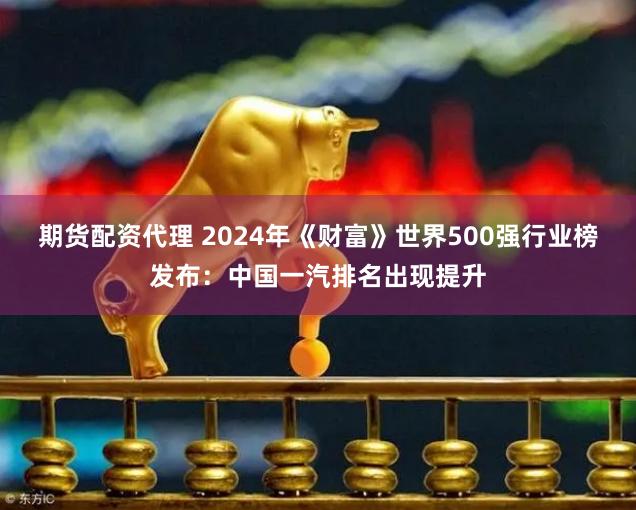 期货配资代理 2024年《财富》世界500强行业榜发布：中国一汽排名出现提升