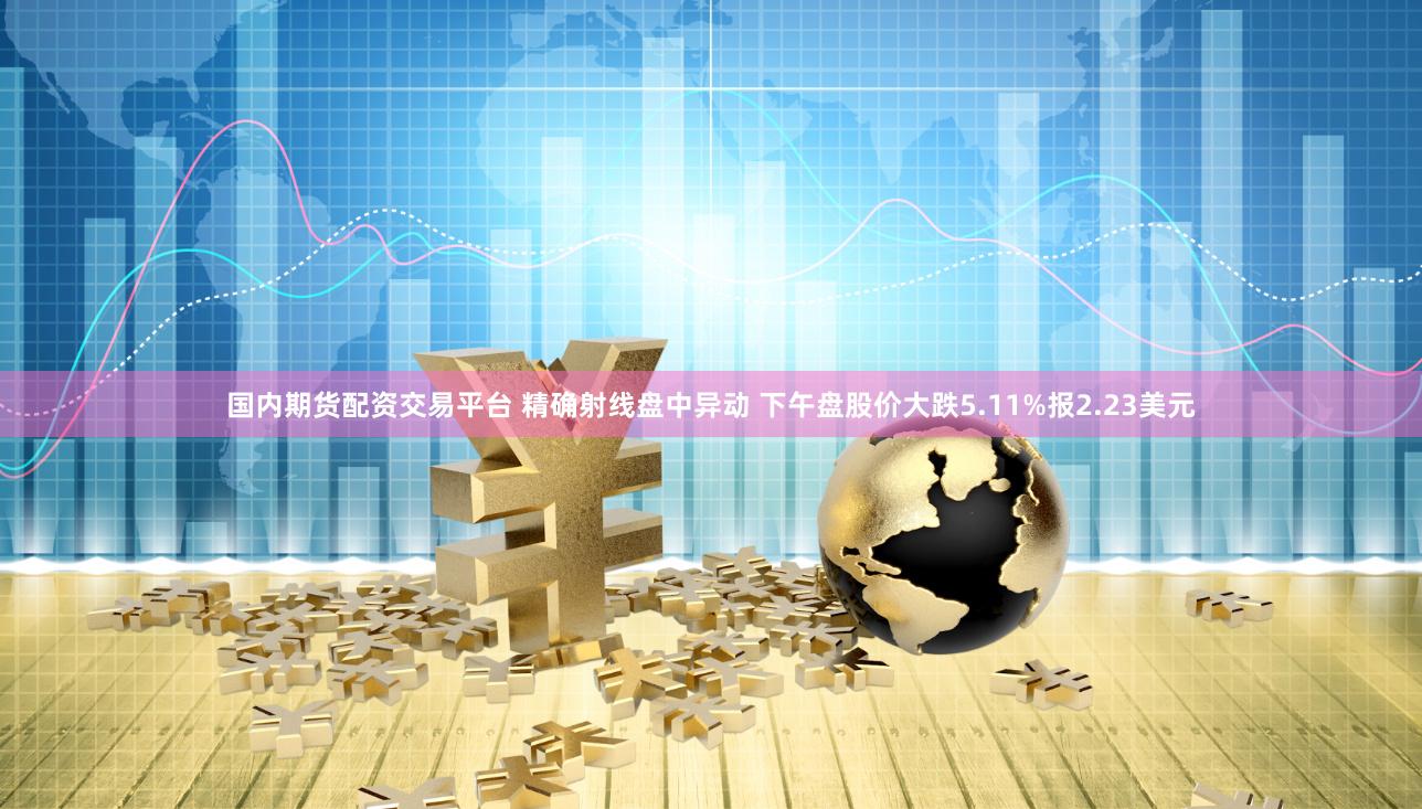 国内期货配资交易平台 精确射线盘中异动 下午盘股价大跌5.11%报2.23美元