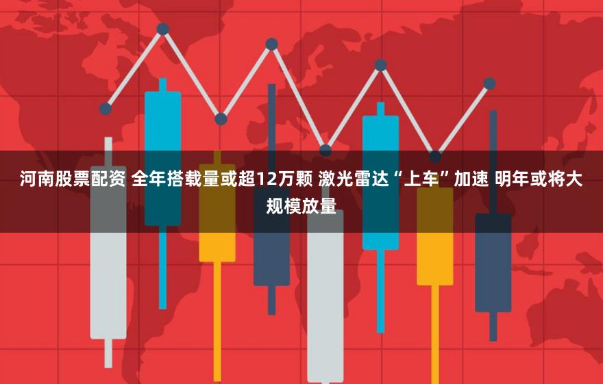 河南股票配资 全年搭载量或超12万颗 激光雷达“上车”加速 明年或将大规模放量