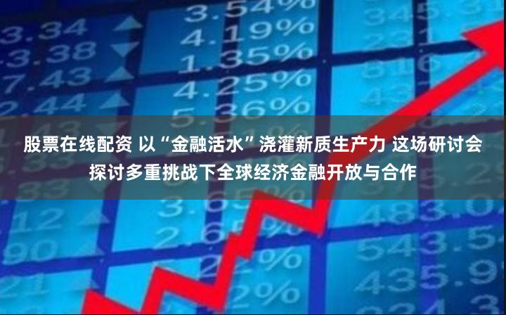 股票在线配资 以“金融活水”浇灌新质生产力 这场研讨会探讨多重挑战下全球经济金融开放与合作