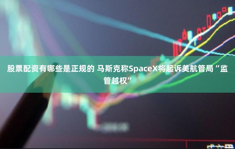 股票配资有哪些是正规的 马斯克称SpaceX将起诉美航管局“监管越权”