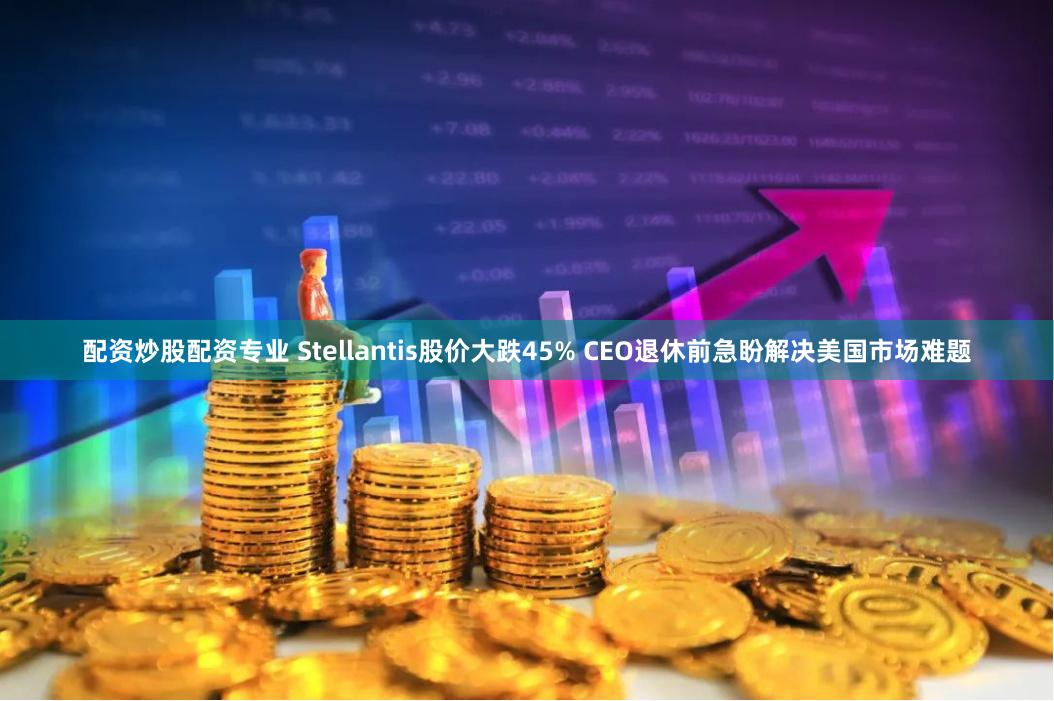 配资炒股配资专业 Stellantis股价大跌45% CEO退休前急盼解决美国市场难题