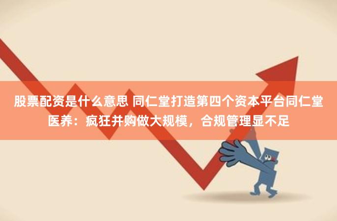 股票配资是什么意思 同仁堂打造第四个资本平台同仁堂医养：疯狂并购做大规模，合规管理显不足