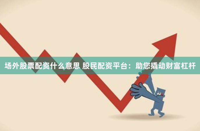 场外股票配资什么意思 股民配资平台：助您撬动财富杠杆
