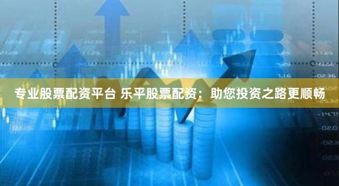 专业股票配资平台 乐平股票配资：助您投资之路更顺畅