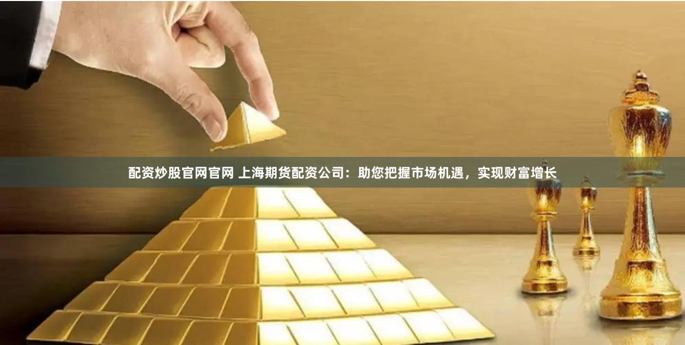 配资炒股官网官网 上海期货配资公司：助您把握市场机遇，实现财富增长