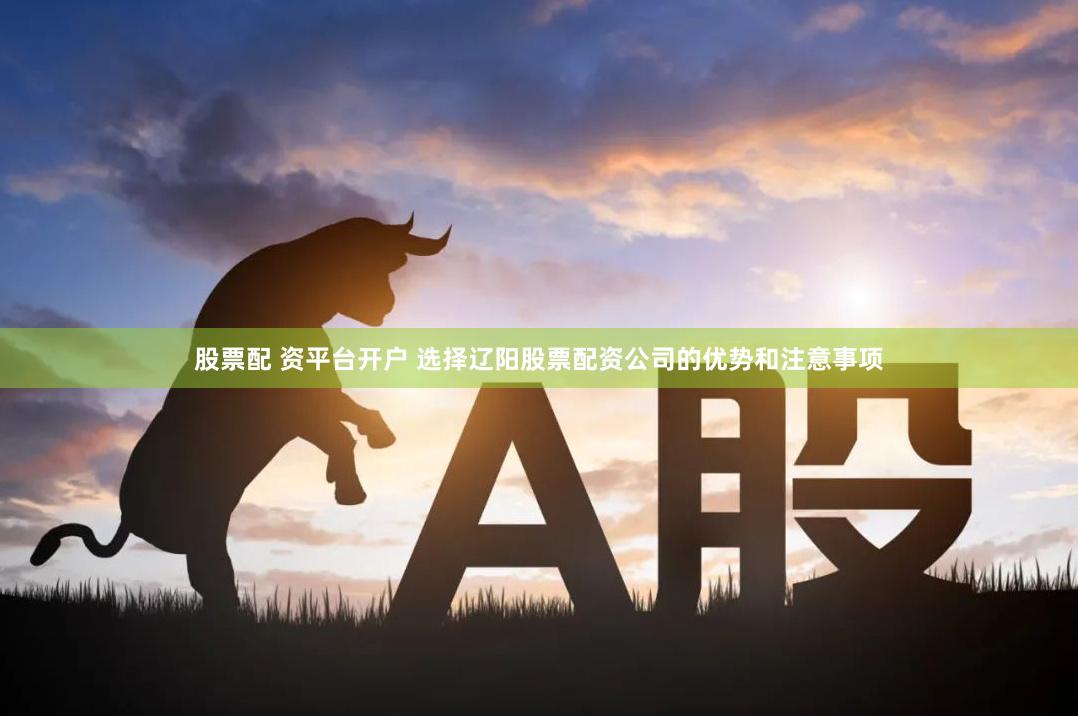 股票配 资平台开户 选择辽阳股票配资公司的优势和注意事项