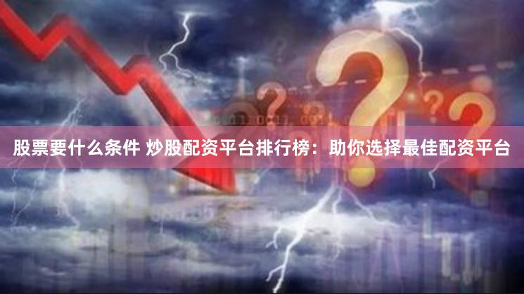 股票要什么条件 炒股配资平台排行榜：助你选择最佳配资平台