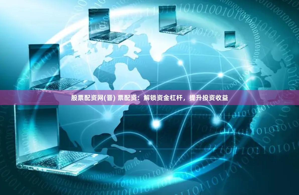 股票配资网(晋) 票配资：解锁资金杠杆，提升投资收益