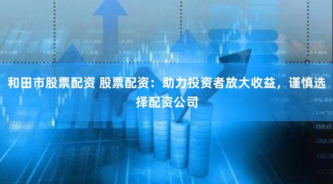 和田市股票配资 股票配资：助力投资者放大收益，谨慎选择配资公司