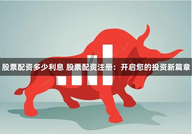 股票配资多少利息 股票配资注册：开启您的投资新篇章