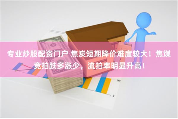 专业炒股配资门户 焦炭短期降价难度较大！焦煤竞拍跌多涨少，流拍率明显升高！