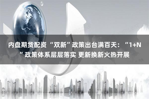 内盘期货配资 “双新”政策出台满百天：“1+N”政策体系层层落实 更新换新火热开展