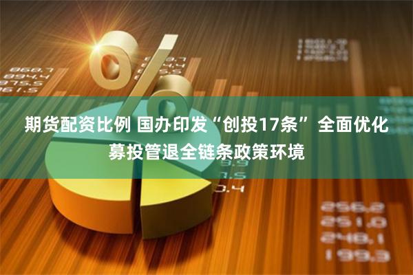 期货配资比例 国办印发“创投17条” 全面优化募投管退全链条政策环境