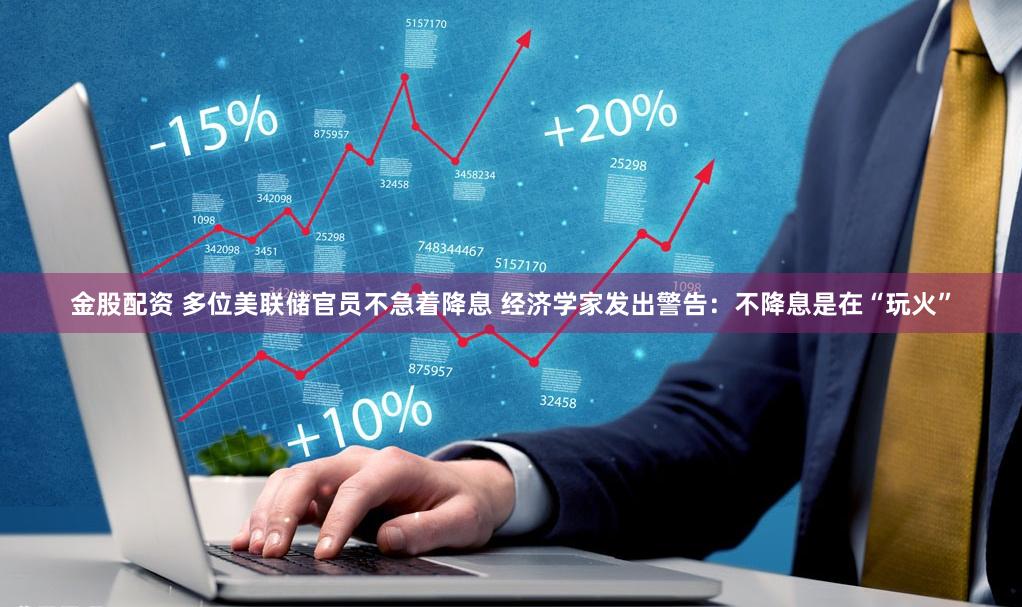 金股配资 多位美联储官员不急着降息 经济学家发出警告：不降息是在“玩火”