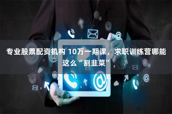 专业股票配资机构 10万一期课，求职训练营哪能这么“割韭菜”