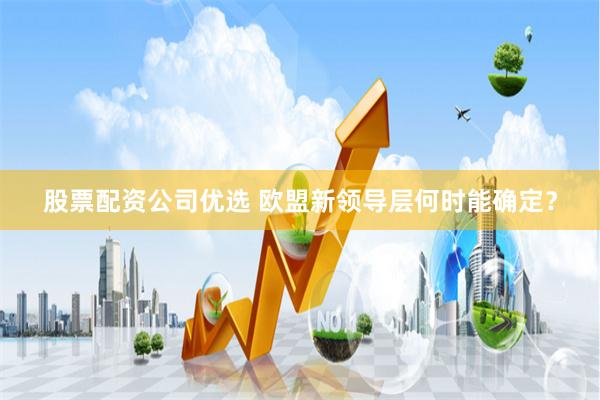 股票配资公司优选 欧盟新领导层何时能确定？