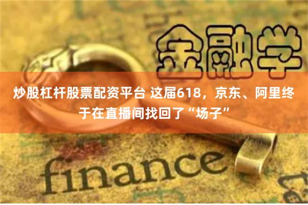 炒股杠杆股票配资平台 这届618，京东、阿里终于在直播间找回了“场子”