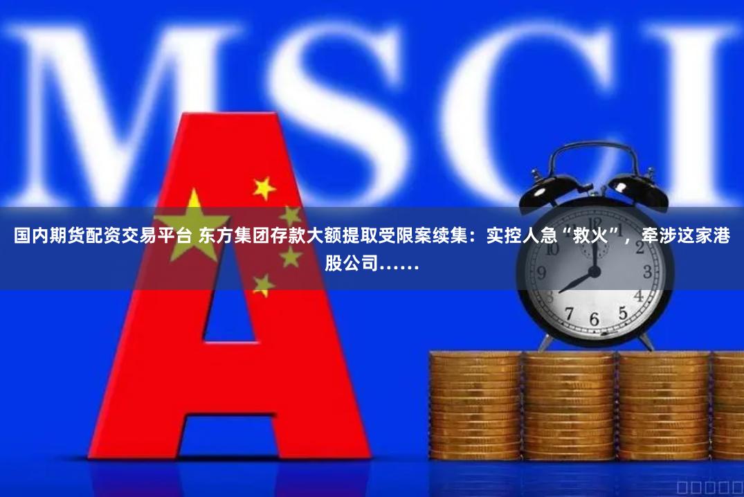 国内期货配资交易平台 东方集团存款大额提取受限案续集：实控人急“救火”，牵涉这家港股公司……