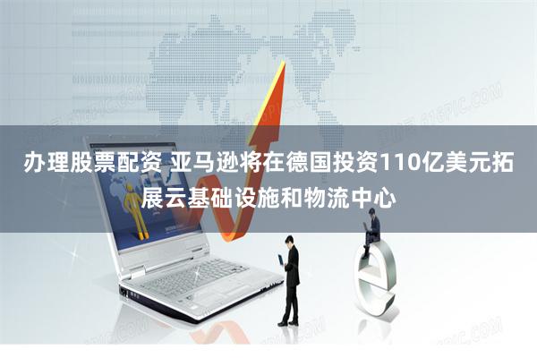 办理股票配资 亚马逊将在德国投资110亿美元拓展云基础设施和物流中心