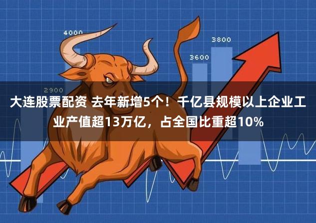 大连股票配资 去年新增5个！千亿县规模以上企业工业产值超13万亿，占全国比重超10%