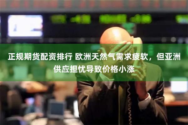 正规期货配资排行 欧洲天然气需求疲软，但亚洲供应担忧导致价格小涨