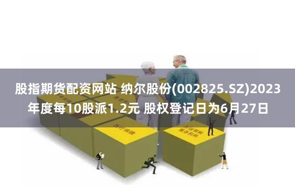 股指期货配资网站 纳尔股份(002825.SZ)2023年度每10股派1.2元 股权登记日为6月27日