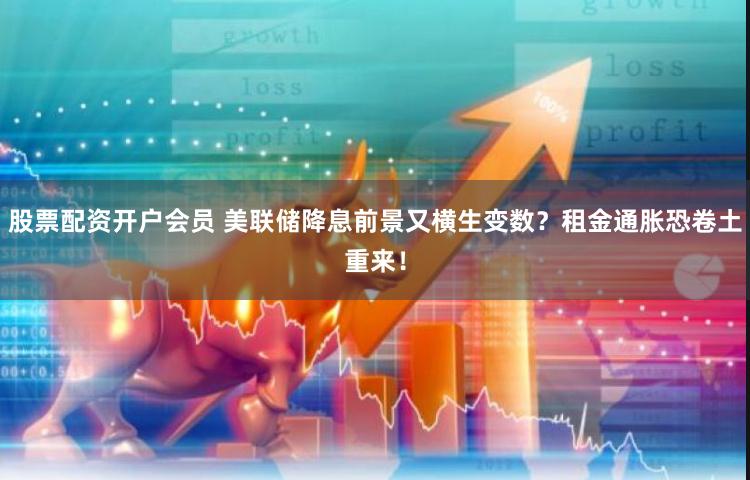 股票配资开户会员 美联储降息前景又横生变数？租金通胀恐卷土重来！