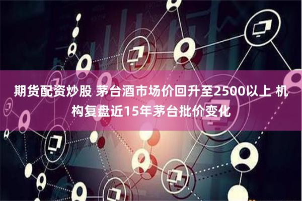 期货配资炒股 茅台酒市场价回升至2500以上 机构复盘近15年茅台批价变化