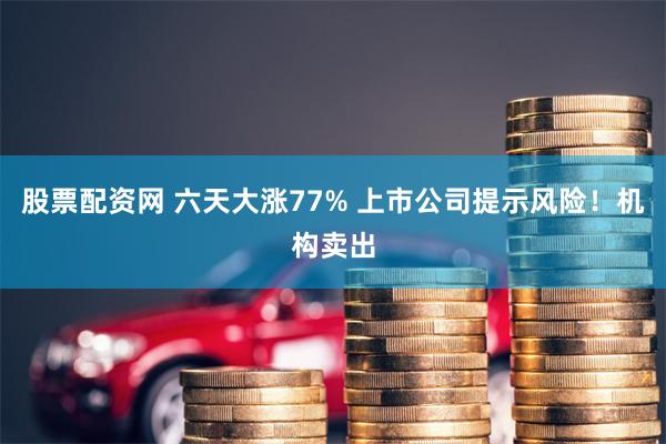 股票配资网 六天大涨77% 上市公司提示风险！机构卖出