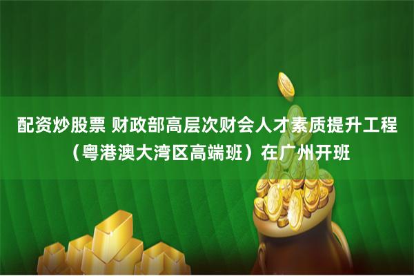 配资炒股票 财政部高层次财会人才素质提升工程（粤港澳大湾区高端班）在广州开班