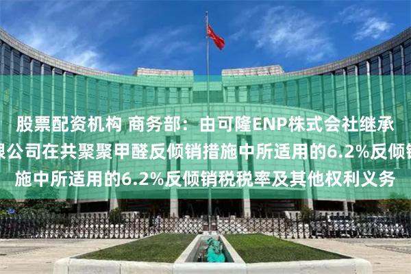 股票配资机构 商务部：由可隆ENP株式会社继承（株）可隆塑胶股份有限公司在共聚聚甲醛反倾销措施中所适用的6.2%反倾销税税率及其他权利义务