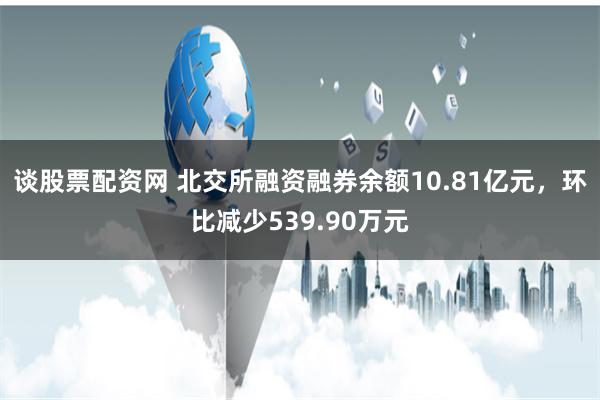 谈股票配资网 北交所融资融券余额10.81亿元，环比减少539.90万元