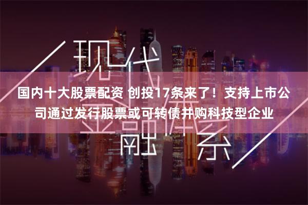 国内十大股票配资 创投17条来了！支持上市公司通过发行股票或可转债并购科技型企业