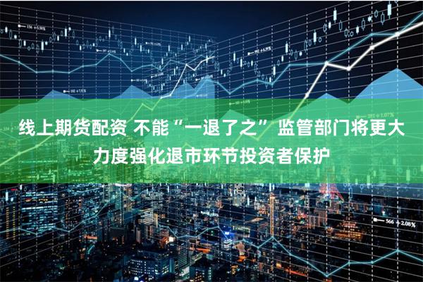 线上期货配资 不能“一退了之” 监管部门将更大力度强化退市环节投资者保护
