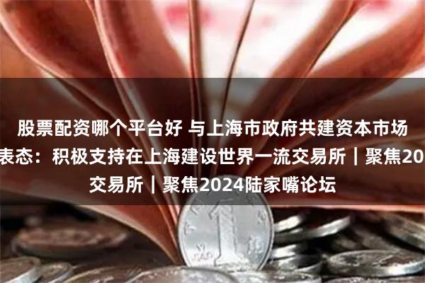 股票配资哪个平台好 与上海市政府共建资本市场！证监会重磅表态：积极支持在上海建设世界一流交易所｜聚焦2024陆家嘴论坛