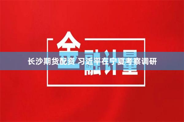 长沙期货配资 习近平在宁夏考察调研