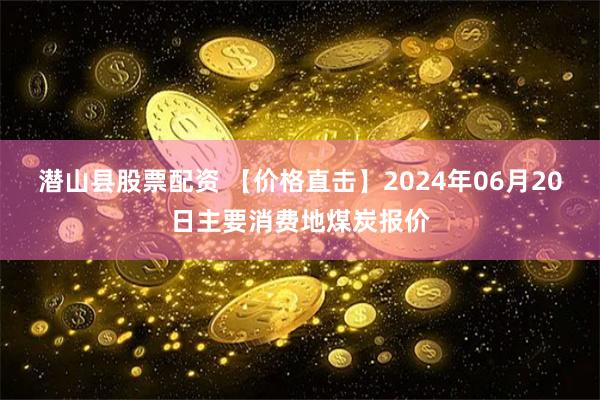 潜山县股票配资 【价格直击】2024年06月20日主要消费地煤炭报价
