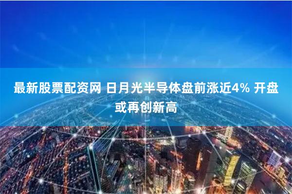 最新股票配资网 日月光半导体盘前涨近4% 开盘或再创新高