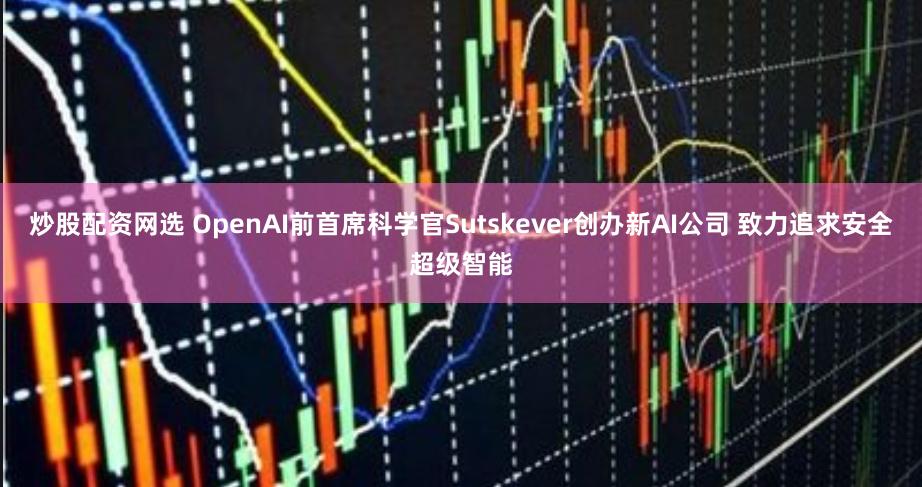 炒股配资网选 OpenAI前首席科学官Sutskever创办新AI公司 致力追求安全超级智能