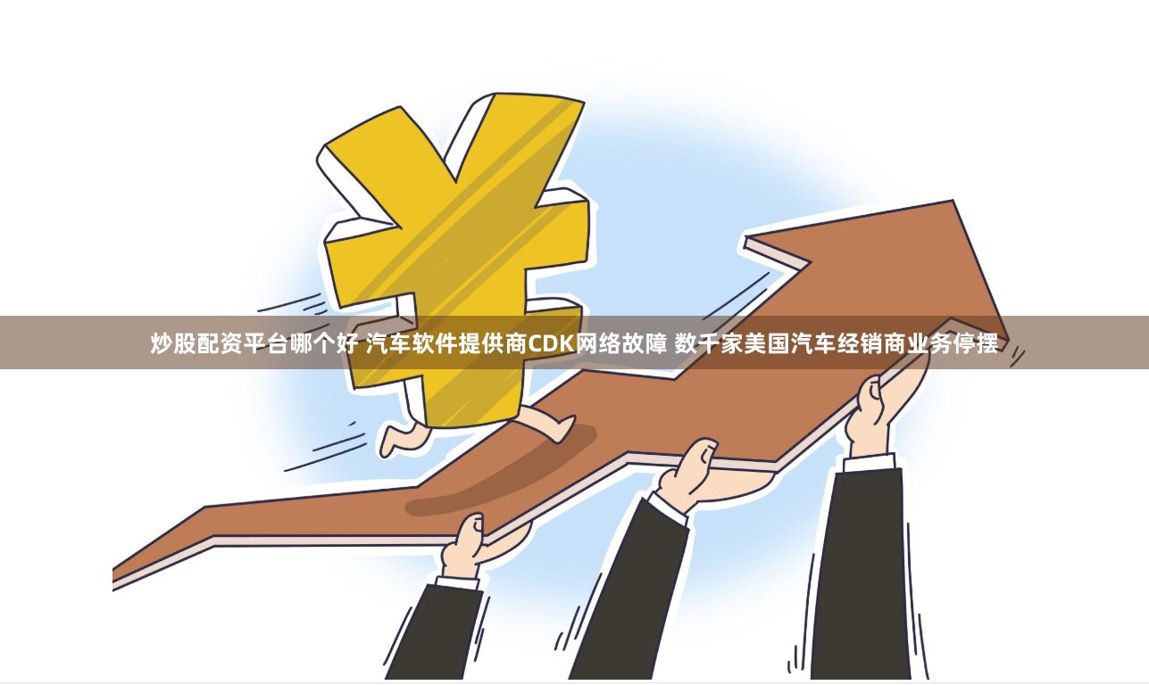 炒股配资平台哪个好 汽车软件提供商CDK网络故障 数千家美国汽车经销商业务停摆