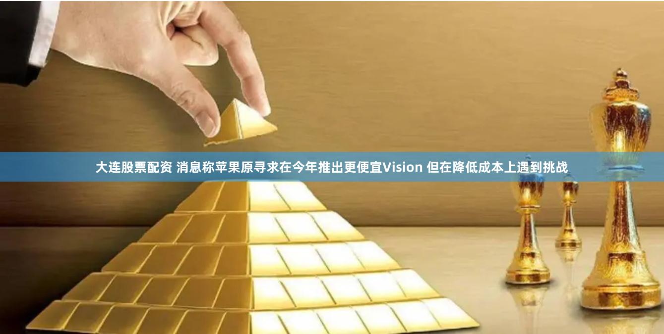 大连股票配资 消息称苹果原寻求在今年推出更便宜Vision 但在降低成本上遇到挑战