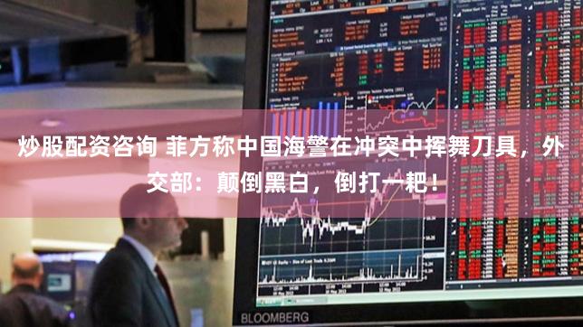 炒股配资咨询 菲方称中国海警在冲突中挥舞刀具，外交部：颠倒黑白，倒打一耙！