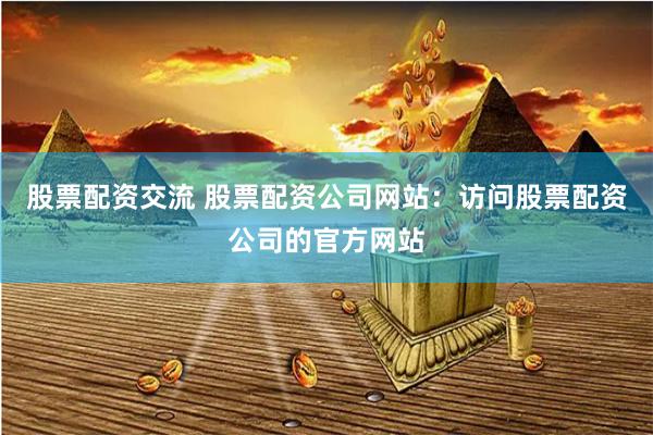 股票配资交流 股票配资公司网站：访问股票配资公司的官方网站