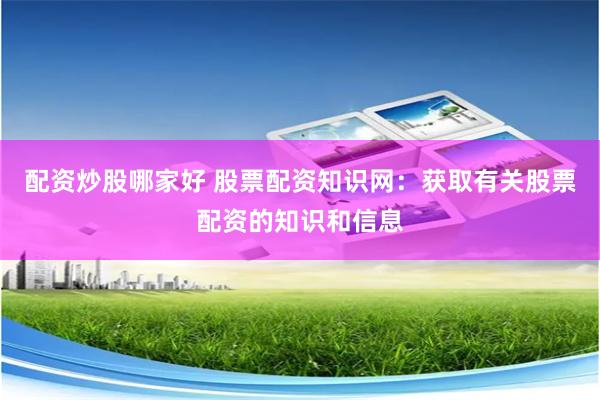 配资炒股哪家好 股票配资知识网：获取有关股票配资的知识和信息