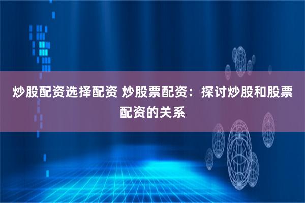 炒股配资选择配资 炒股票配资：探讨炒股和股票配资的关系