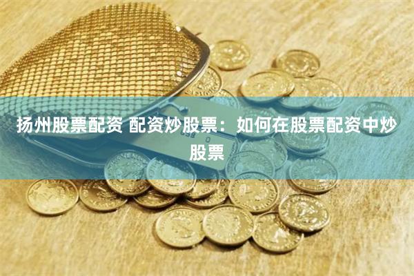 扬州股票配资 配资炒股票：如何在股票配资中炒股票