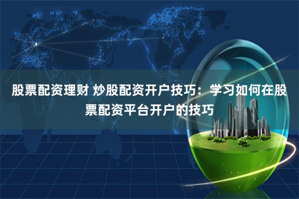 股票配资理财 炒股配资开户技巧：学习如何在股票配资平台开户的技巧